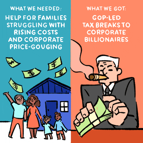 Digital art gif. Side-by-side comparison. On the left, a smiling family stands in front of a house as money flies through the air along with the text, “What we needed: help for families struggling with rising costs and corporate price-gouging.” On the right, an old man in a suit smokes a fat cigar as he counts his money along with the text, “What we got: GOP-led tax breaks to corporate billionaires.”