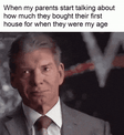 When my parents start talking about how much they bought their first house for when they were my age motion meme