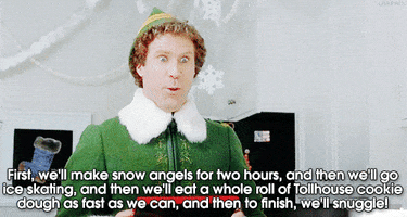 Movie gif. An excited Will Ferrell as Buddy in Elf says, “First we'll make snow angels for two hours, and then we'll go ice skating and then we'll eat a whole roll of Tollhouse cookie dough as fast as we can, and then to finish, we'll snuggle!”