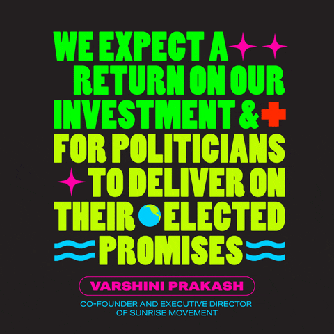 Text gif. Stylized colorful text over a black background reads the quote, “‘We expect a return on our investment & for politicians to deliver on their elected promises,’ Varshini Prakash, Co-Founder and Executive Director of Sunrise Movement.”