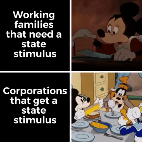 Disney gif. Split screen. At the top, we see a loaf of bread being cut into transparent, paper-thin slices. It is served by Mickey Mouse to a sad and hungry Goofy and Donald Duck. Text, “Working families that need a state stimulus.” At the bottom, Mickey, Goofy, and Donald Duck sit at a table, voraciously eating corn on the cob. Text, “Corporations that get a state stimulus.”