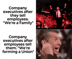 Meme gif. Two gifs. First: WWE superstar stands in the ring, rubbing his fingers together in the sign for "money" and opening his arms wide to the cheering crowd. He then picks up wads of bills and sniffs and fondles them. Text, "Company executives after they tell employes 'we're a family.'" Second: Same man pulls pointedly on his earlobe in a sign for "What? I can't hear you," a look of expectation on his face. Text, "Company executives after employees tell them, 'We're forming a union.'"