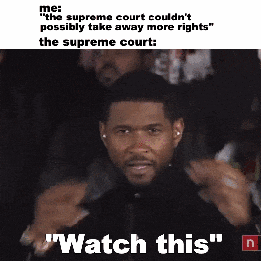 Celebrity gif. Confident Usher holds his hands out in front of his eyes, pulling them apart as he looks directly at us and says, “Watch this.” Caption, “Me: The supreme court couldn’t possibly take away more rights. The supreme court: Watch this.”
