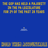 Text gif. Yellow text against a blue background reads, “The GOP has held the majority in the PA legislature for 24 of the past 28 years.” Examples and icons follow. Below a sack of money reads, “Our property and income taxes benefit corporations and the ultra rich.” Below a gas pump icon reads, “Our gas and oil tax is the highest in the nation.” Below a mother holding a baby reads, “There is no state program for paid family and medical leave.” Under a handgun with a red “no” symbol reads, “Common sense gun laws have been blocked.” Under a stack of money with wings reads, “Our minimum wage is lower than any of our neighboring states.” Ending text reads, “Hold them accountable.”