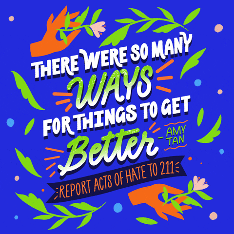 Text gif. Amy Tan quote "There were so many ways for things to get better," surrounded by blue orange and green graphic doodles, leaves, hands holding flowers, and a banner that reads "Report acts of hate to 211."