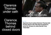 Video gif. Splitscreen. At the top is a video of Clarence Thomas saying, “I have no agenda,” next to the caption “Clarence Thomas under oath. At the bottom is a headline that reads, “Supreme Court Justice Clarence Thomas told his law clerks in the ‘90s that he wanted to serve for 43 years to make liberals’ lives ‘miserable’” next to the caption, “Clarence Thomas behind closed doors.”