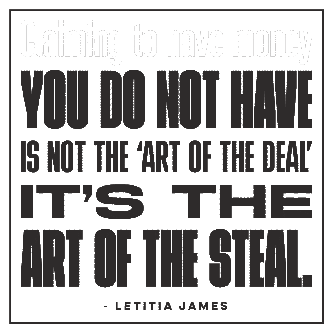 Text gif. Against a transparent background in flashing text reads, “Claiming to have money you do not have is not the art of the deal, its the art of the steal. Leticia James.”