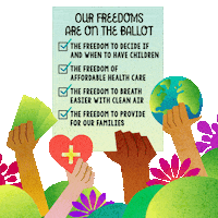 Digital art gif. Hand lifts a light blue ballot amongst other hands, including one holding money, one holding a heart with a white plus sign, and one holding an Earth against a transparent background. Ballot reads, “Our freedoms are on the ballot.” Below, next to check marks is the listed text, “The freedom to decide if and when to have children. The freedom of affordable health care. The freedom to breathe easier with clean air. The freedom to provide for our families.”