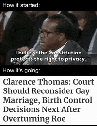 Video gif. Splitscreen. At the top, under the caption “How it Started,” shows a video of Clarence Thomas saying, “I believe the Constitution protects the right to privacy.” At the bottom, under the caption “How it’s going,” reads the message “Clarence Thomas: Court should reconsider gay marriage, birth control decisions next after overturning Roe.”
