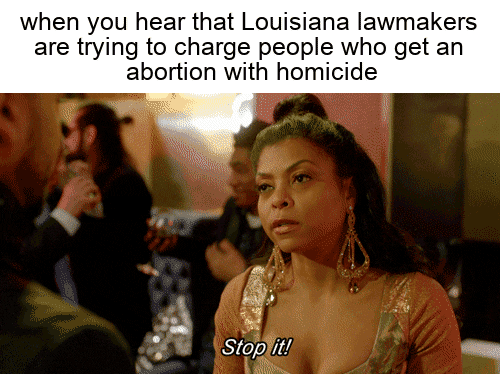 Meme gif. Taraji P. Henson, dressed in evening wear and sporting large sparkly earrings, sassily waves her hand in a man's face and says, "Stop it," jutting her jaw out with exasperation. Text, "When you hear that Louisiana lawmakers are trying to charge people who get an abortion with homicide."