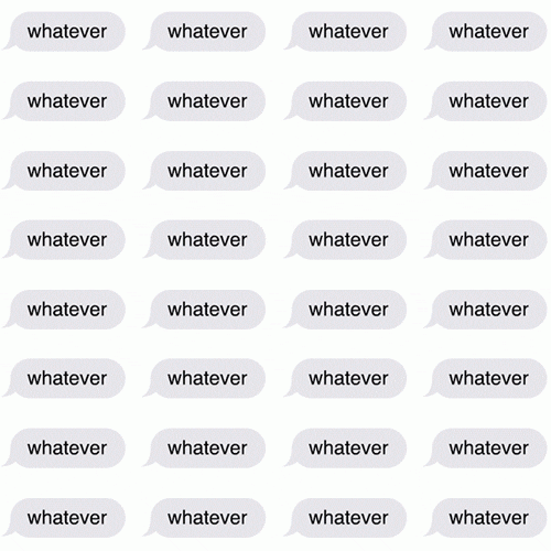 Text gif. Rows and rows of the same text in the same text bubbles that look like it’s sent from an iphone. Text, “Whatever.”